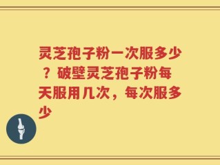 灵芝孢子粉一次服多少 ？破壁灵芝孢子粉每天服用几次，每次服多少