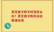 灵芝孢子粉不好泡怎么办？灵芝孢子粉开水还是温水泡