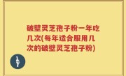 破壁灵芝孢子粉一年吃几次(每年适合服用几次的破壁灵芝孢子粉)