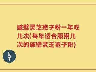 破壁灵芝孢子粉一年吃几次(每年适合服用几次的破壁灵芝孢子粉)