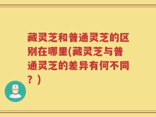 藏灵芝和普通灵芝的区别在哪里(藏灵芝与普通灵芝的差异有何不同？)