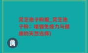 灵芝孢子粉服_灵芝孢子粉：增强免疫力与健康的天然选择)