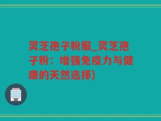 灵芝孢子粉服_灵芝孢子粉：增强免疫力与健康的天然选择)