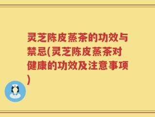 灵芝陈皮蒸茶的功效与禁忌(灵芝陈皮蒸茶对健康的功效及注意事项)