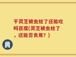干灵芝被虫蛀了还能吃吗百度(灵芝被虫蛀了，还能否食用？)