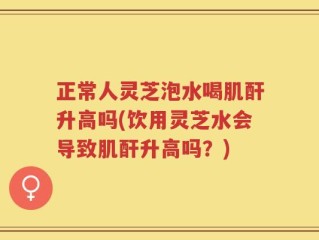 正常人灵芝泡水喝肌酐升高吗(饮用灵芝水会导致肌酐升高吗？)