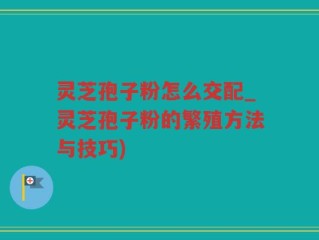 灵芝孢子粉怎么交配_灵芝孢子粉的繁殖方法与技巧)