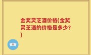 金奖灵芝酒价格(金奖灵芝酒的价格是多少？)