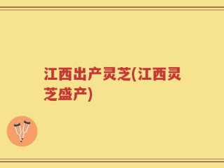 江西出产灵芝(江西灵芝盛产)