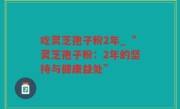 吃灵芝孢子粉2年_“灵芝孢子粉：2年的坚持与健康益处”