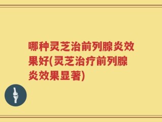 哪种灵芝治前列腺炎效果好(灵芝治疗前列腺炎效果显著)