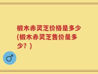 椴木赤灵芝价格是多少(椴木赤灵芝售价是多少？)