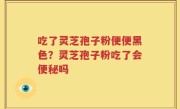 吃了灵芝孢子粉便便黑色？灵芝孢子粉吃了会便秘吗