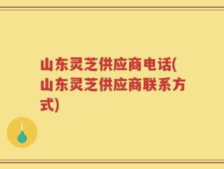 山东灵芝供应商电话(山东灵芝供应商联系方式)