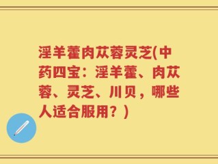 淫羊藿肉苁蓉灵芝(中药四宝：淫羊藿、肉苁蓉、灵芝、川贝，哪些人适合服用？)