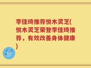 李佳琦推荐悦木灵芝(悦木灵芝荣登李佳琦推荐，有效改善身体健康)