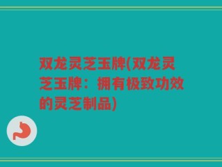 双龙灵芝玉牌(双龙灵芝玉牌：拥有极致功效的灵芝制品)