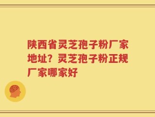 陕西省灵芝孢子粉厂家地址？灵芝孢子粉正规厂家哪家好
