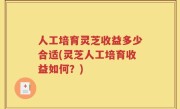 人工培育灵芝收益多少合适(灵芝人工培育收益如何？)