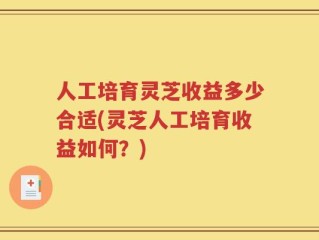 人工培育灵芝收益多少合适(灵芝人工培育收益如何？)