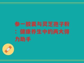参一胶囊与灵芝孢子粉：健康养生中的两大得力助手