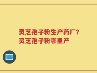 灵芝孢子粉生产药厂？灵芝孢子粉哪里产