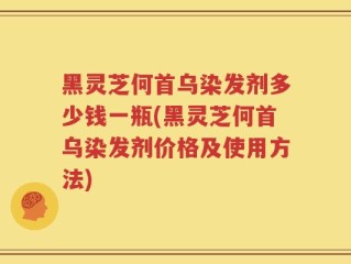 黑灵芝何首乌染发剂多少钱一瓶(黑灵芝何首乌染发剂价格及使用方法)