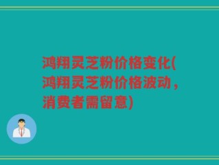 鸿翔灵芝粉价格变化(鸿翔灵芝粉价格波动，消费者需留意)