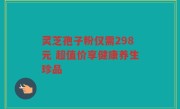 灵芝孢子粉仅需298元 超值价享健康养生珍品