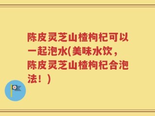 陈皮灵芝山楂枸杞可以一起泡水(美味水饮，陈皮灵芝山楂枸杞合泡法！)