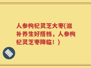 人参枸杞灵芝大枣(滋补养生好搭档，人参枸杞灵芝枣降临！)