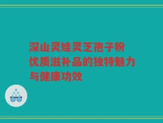 深山灵娃灵芝孢子粉 优质滋补品的独特魅力与健康功效