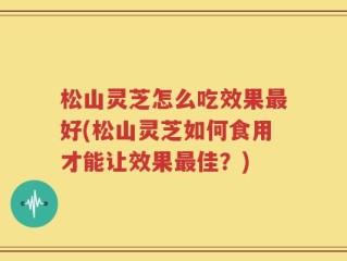 松山灵芝怎么吃效果最好(松山灵芝如何食用才能让效果最佳？)