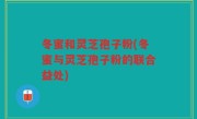 冬蜜和灵芝孢子粉(冬蜜与灵芝孢子粉的联合益处)