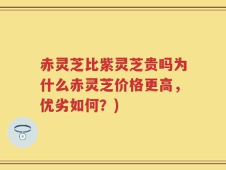 赤灵芝比紫灵芝贵吗为什么赤灵芝价格更高，优劣如何？)