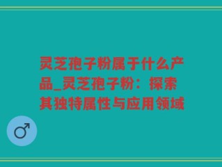 灵芝孢子粉属于什么产品_灵芝孢子粉：探索其独特属性与应用领域