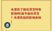 头受伤了能吃灵芝吗有影响吗(能不能吃灵芝？头受伤后的影响未知)