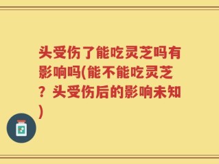 头受伤了能吃灵芝吗有影响吗(能不能吃灵芝？头受伤后的影响未知)