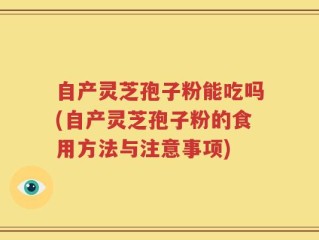 自产灵芝孢子粉能吃吗(自产灵芝孢子粉的食用方法与注意事项)