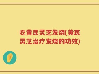 吃黄芪灵芝发烧(黄芪灵芝治疗发烧的功效)