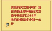 安微的灵芝孢子粉？我在安徽金寨种植的灵芝孢子粉请问2014年收购价格是多少钱一公斤