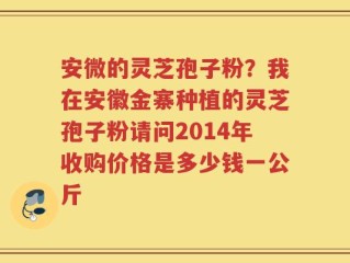 安微的灵芝孢子粉？我在安徽金寨种植的灵芝孢子粉请问2014年收购价格是多少钱一公斤