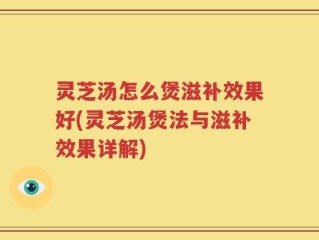灵芝汤怎么煲滋补效果好(灵芝汤煲法与滋补效果详解)