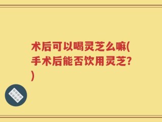术后可以喝灵芝么嘛(手术后能否饮用灵芝？)