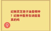 纪刚灵芝孢子油是哪种？纪刚中医养生讲座是真的吗