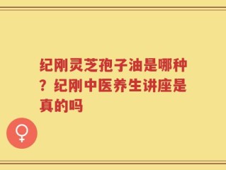 纪刚灵芝孢子油是哪种？纪刚中医养生讲座是真的吗