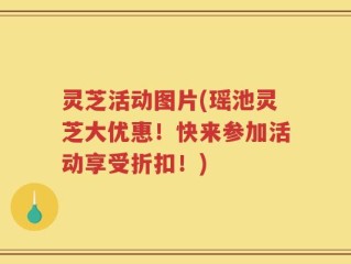 灵芝活动图片(瑶池灵芝大优惠！快来参加活动享受折扣！)