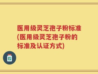 医用级灵芝孢子粉标准(医用级灵芝孢子粉的标准及认证方式)