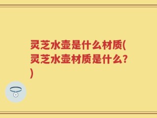 灵芝水壶是什么材质(灵芝水壶材质是什么？)