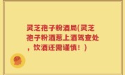 灵芝孢子粉酒局(灵芝孢子粉酒惹上酒驾查处，饮酒还需谨慎！)